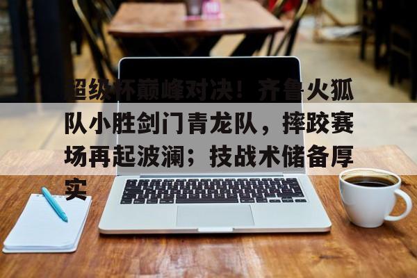 关于超级杯巅峰对决！齐鲁火狐队小胜剑门青龙队，摔跤赛场再起波澜；技战术储备厚实的信息